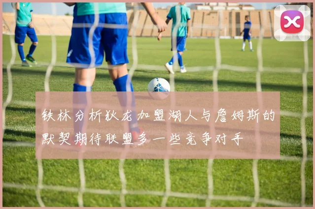 铁林分析狄龙加盟湖人与詹姆斯的默契期待联盟多一些竞争对手