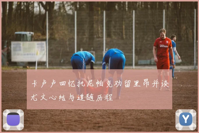 卡卢卢回忆托尼帕克劝留里昂并谈尤文心结与追随历程