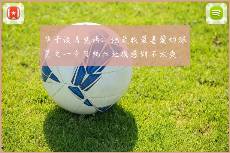 华子谈马克西：他是我最喜爱的球员之一今日隔扣让我感到不太爽