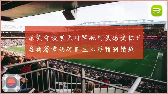 东契奇谈明天对阵独行侠感受称开启新篇章仍对旧主心存特别情感