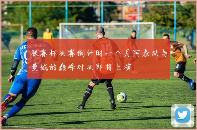联赛杯决赛倒计时一个月阿森纳与曼城的巅峰对决即将上演