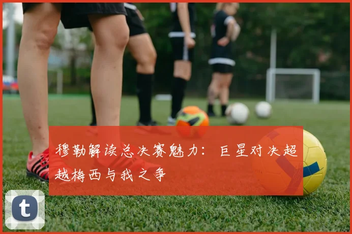 穆勒解读总决赛魅力：巨星对决超越梅西与我之争