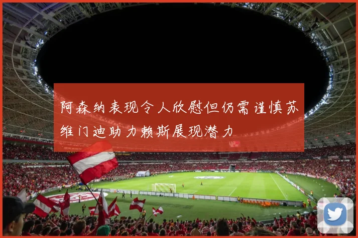 阿森纳表现令人欣慰但仍需谨慎苏维门迪助力赖斯展现潜力