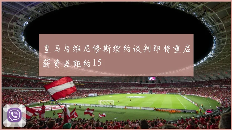 皇马与维尼修斯续约谈判即将重启薪资差距约15