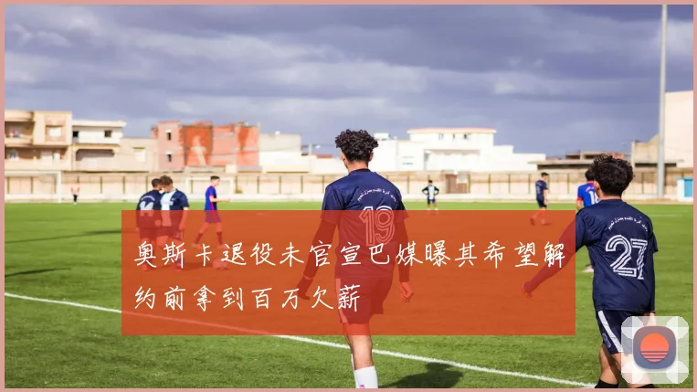 奥斯卡退役未官宣巴媒曝其希望解约前拿到百万欠薪