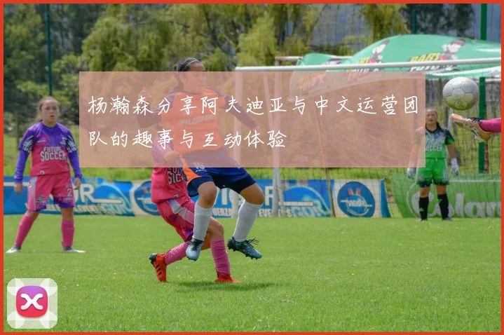 杨瀚森分享阿夫迪亚与中文运营团队的趣事与互动体验