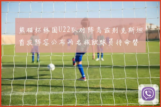 熊猫杯韩国U22队对阵乌兹别克斯坦首发阵容公布两名旅欧球员待命替补