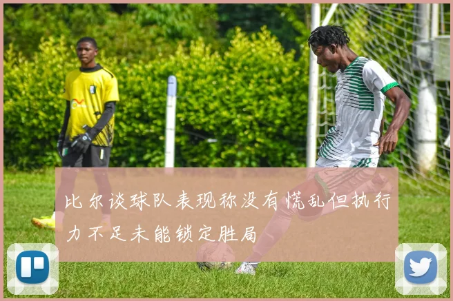 比尔谈球队表现称没有慌乱但执行力不足未能锁定胜局