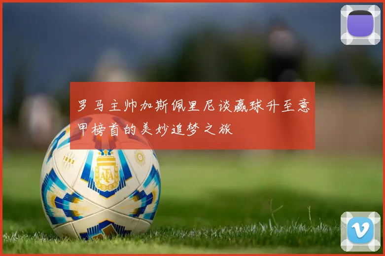 罗马主帅加斯佩里尼谈赢球升至意甲榜首的美妙追梦之旅