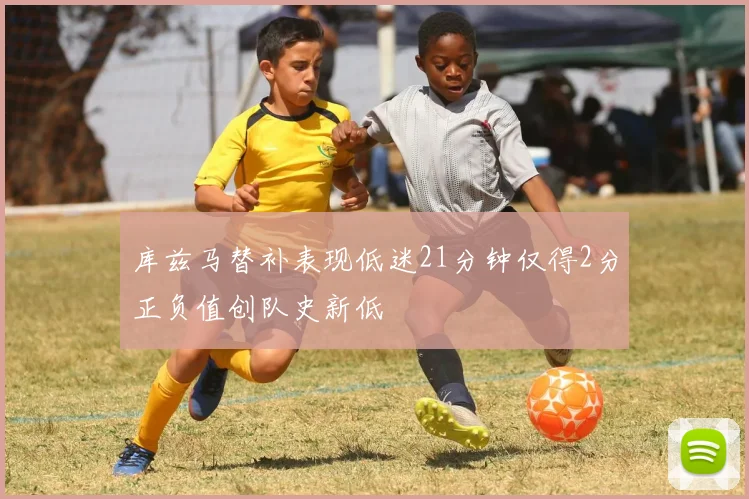 库兹马替补表现低迷21分钟仅得2分正负值创队史新低