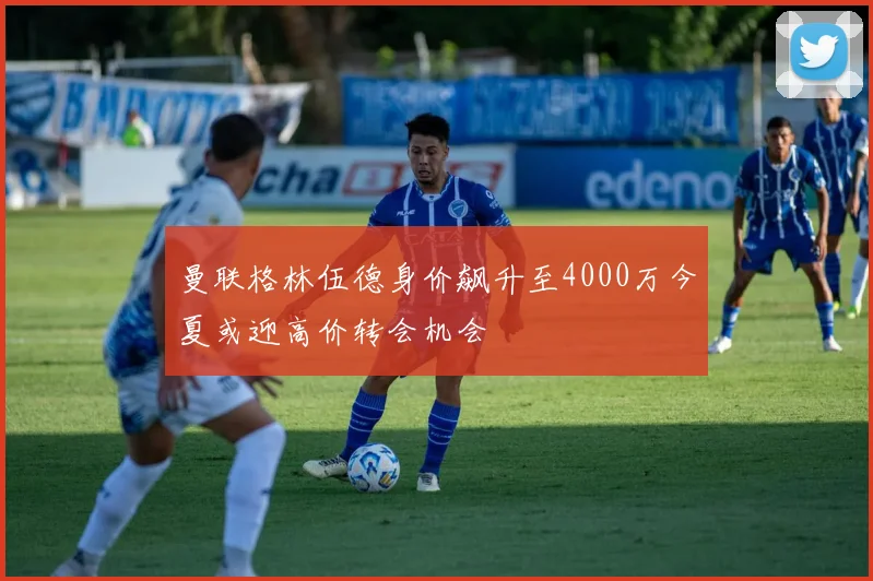 曼联格林伍德身价飙升至4000万今夏或迎高价转会机会
