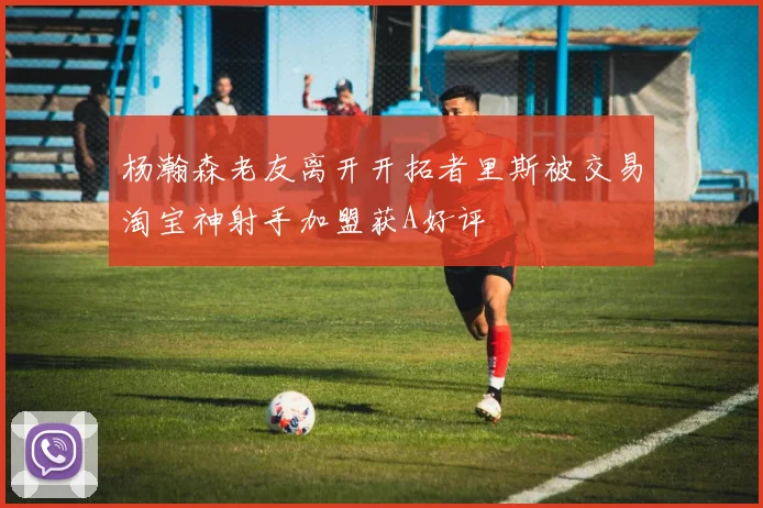 杨瀚森老友离开开拓者里斯被交易淘宝神射手加盟获A好评