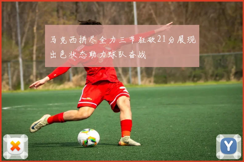 马克西拼尽全力三节狂砍21分展现出色状态助力球队奋战