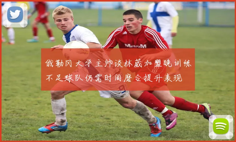 俄勒冈大学主帅谈林葳加盟晚训练不足球队仍需时间磨合提升表现