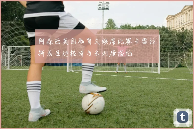 阿森西奥因肠胃炎缺席比赛卡雷拉斯或吕迪格将与米利唐搭档