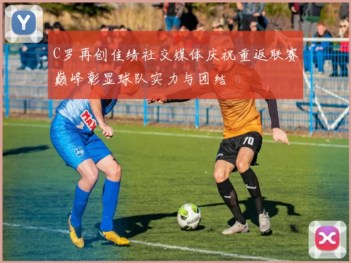 C罗再创佳绩社交媒体庆祝重返联赛巅峰彰显球队实力与团结