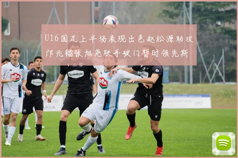 U16国足上半场表现出色赵松源助攻邝兆镭张旭尧联手破门暂时领先斯里兰卡