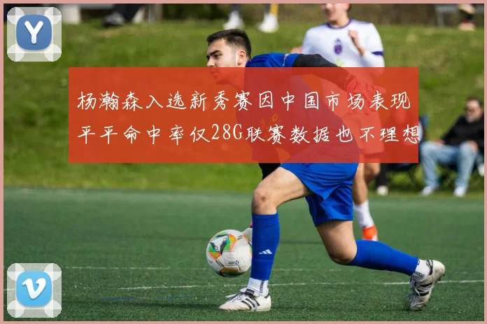 杨瀚森入选新秀赛因中国市场表现平平命中率仅28G联赛数据也不理想