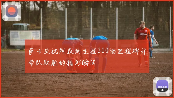 萨卡庆祝阿森纳生涯300场里程碑并带队取胜的精彩瞬间