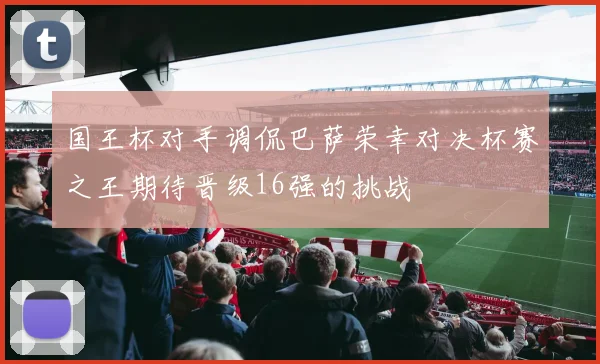国王杯对手调侃巴萨荣幸对决杯赛之王期待晋级16强的挑战
