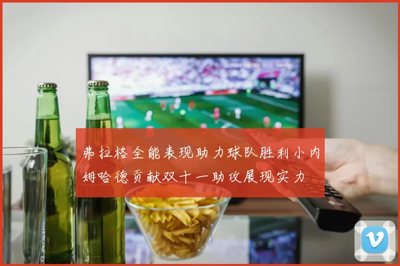 弗拉格全能表现助力球队胜利小内姆哈德贡献双十一助攻展现实力