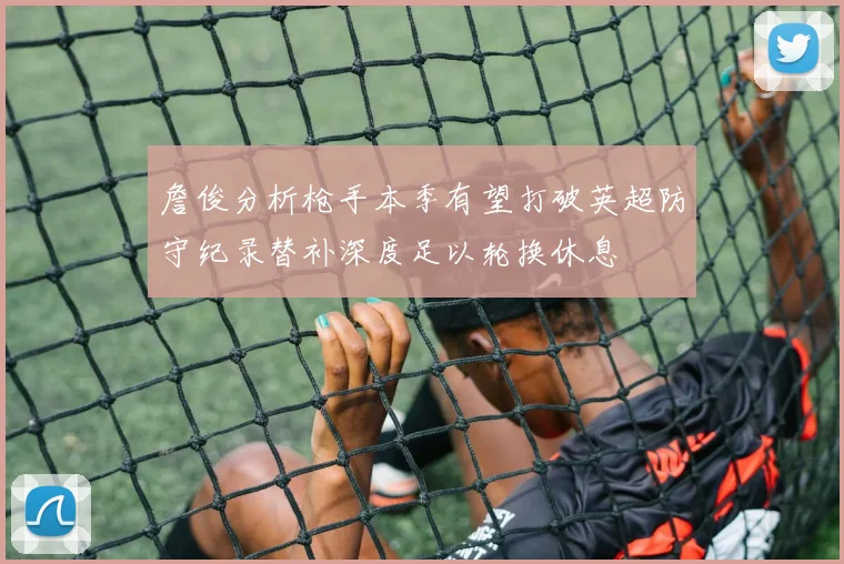 詹俊分析枪手本季有望打破英超防守纪录替补深度足以轮换休息
