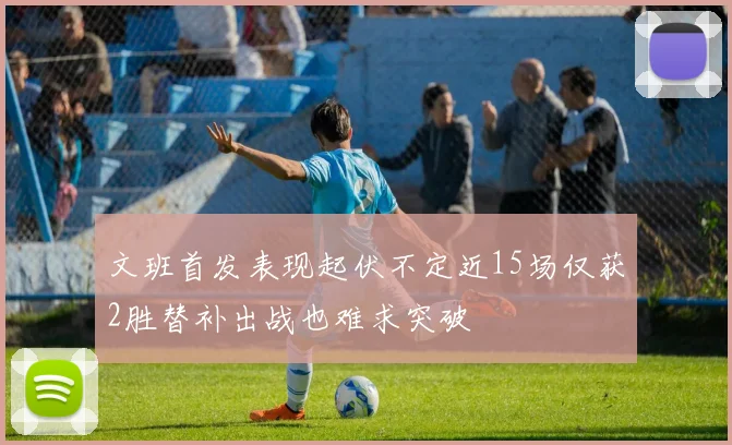 文班首发表现起伏不定近15场仅获2胜替补出战也难求突破